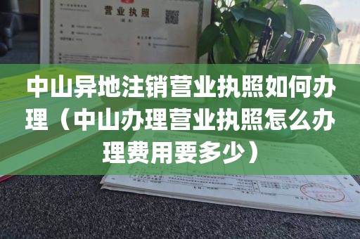中山异地注销营业执照如何办理（中山办理营业执照怎么办理费用要多少）