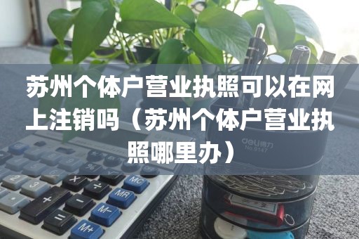 苏州个体户营业执照可以在网上注销吗（苏州个体户营业执照哪里办）