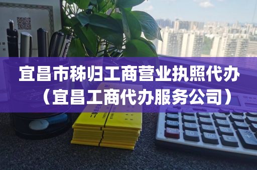 宜昌市秭归工商营业执照代办（宜昌工商代办服务公司）