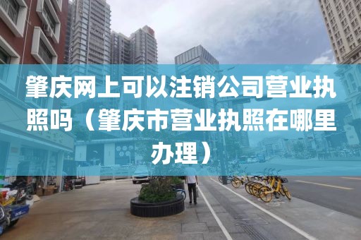 肇庆网上可以注销公司营业执照吗（肇庆市营业执照在哪里办理）