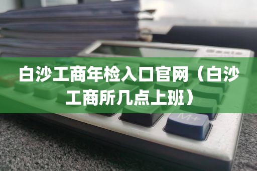 白沙工商年检入口官网（白沙工商所几点上班）