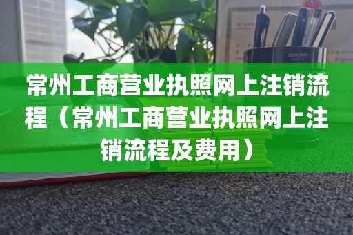 常州工商营业执照网上注销流程（常州工商营业执照网上注销流程及费用）