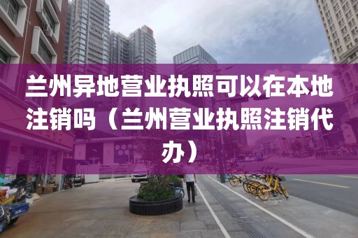兰州异地营业执照可以在本地注销吗（兰州营业执照注销代办）