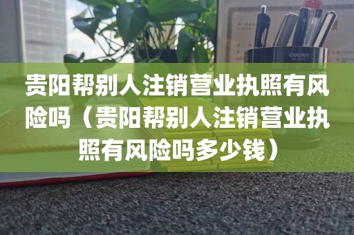 贵阳帮别人注销营业执照有风险吗（贵阳帮别人注销营业执照有风险吗多少钱）