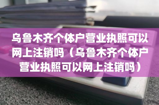 乌鲁木齐个体户营业执照可以网上注销吗（乌鲁木齐个体户营业执照可以网上注销吗）