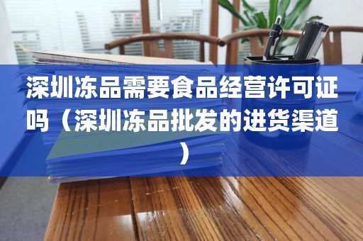 深圳冻品需要食品经营许可证吗（深圳冻品批发的进货渠道）