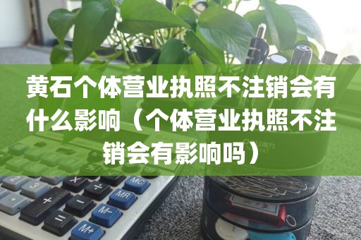 黄石个体营业执照不注销会有什么影响（个体营业执照不注销会有影响吗）