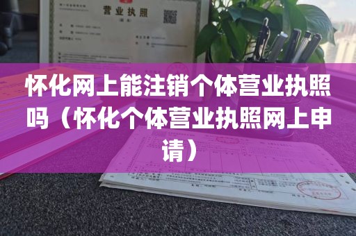怀化网上能注销个体营业执照吗（怀化个体营业执照网上申请）